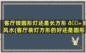 客厅按圆形灯还是长方形 🌻 好风水(客厅装灯方形的好还是圆形的好风水)